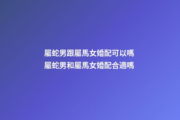 屬蛇男跟屬馬女婚配可以嗎 屬蛇男和屬馬女婚配合適嗎-第1張-觀點-玄機派
